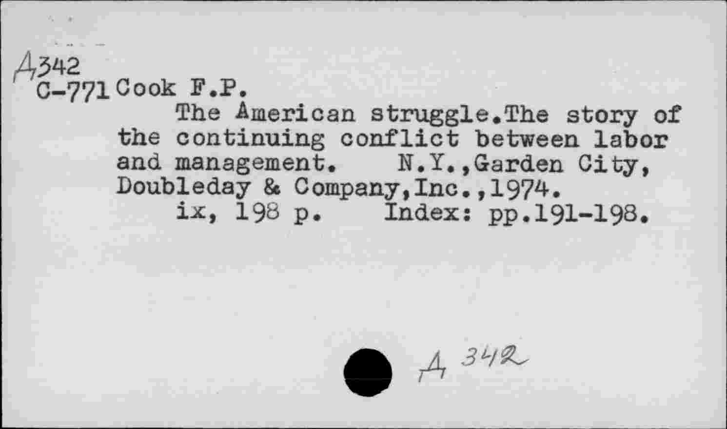 ﻿Cook F.P.
The American struggle.The story of the continuing conflict between labor and management. N.Y.»Garden City, Doubleday & Company,Inc.,1974.
ix, 198 p. Index: pp.191-198.